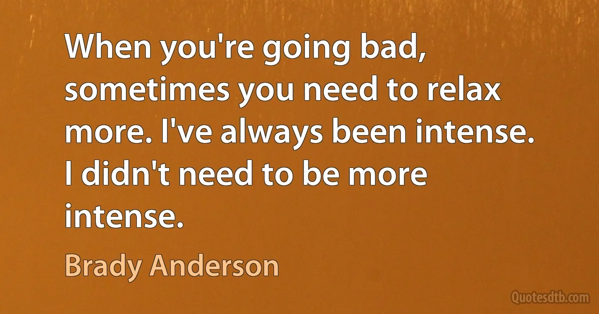 When you're going bad, sometimes you need to relax more. I've always been intense. I didn't need to be more intense. (Brady Anderson)