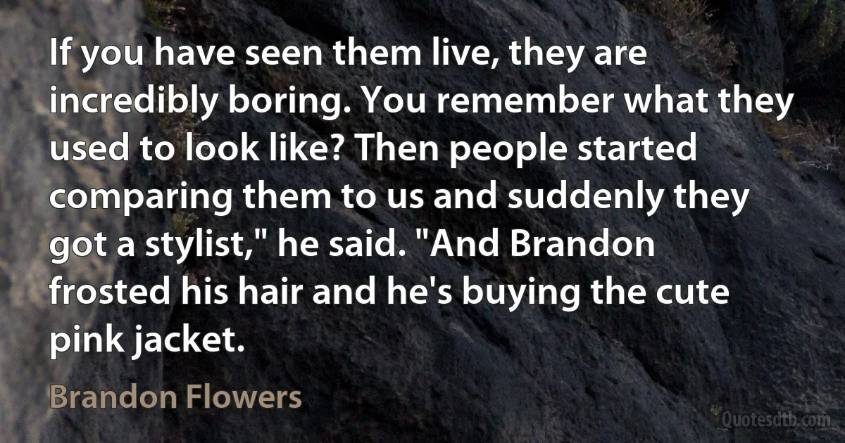 If you have seen them live, they are incredibly boring. You remember what they used to look like? Then people started comparing them to us and suddenly they got a stylist," he said. "And Brandon frosted his hair and he's buying the cute pink jacket. (Brandon Flowers)