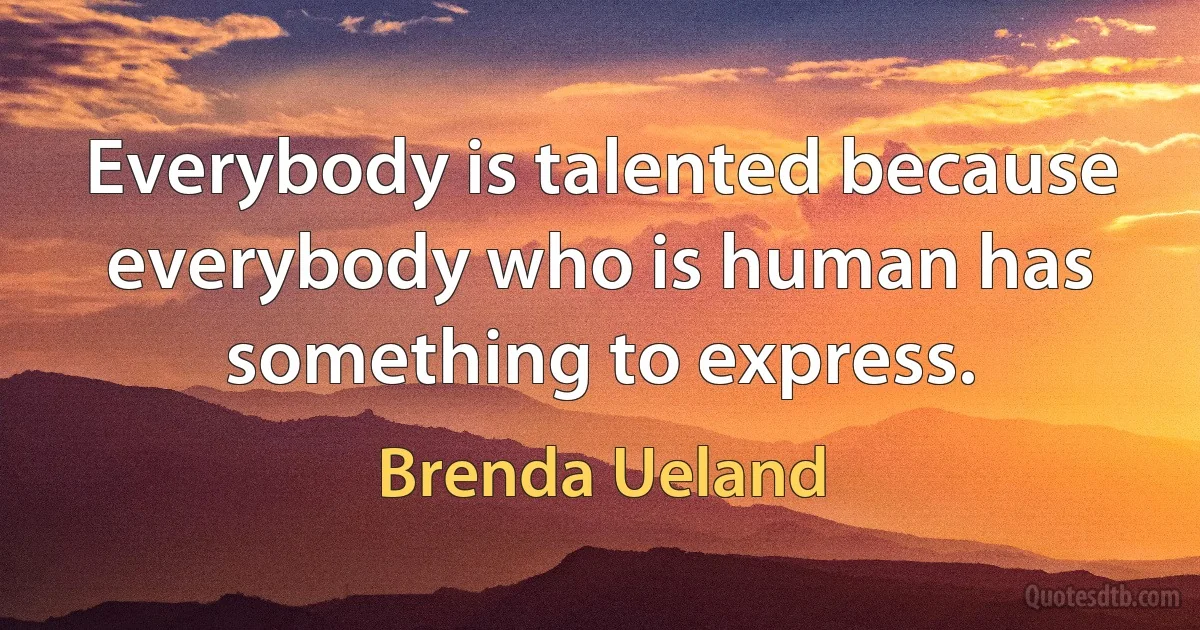 Everybody is talented because everybody who is human has something to express. (Brenda Ueland)