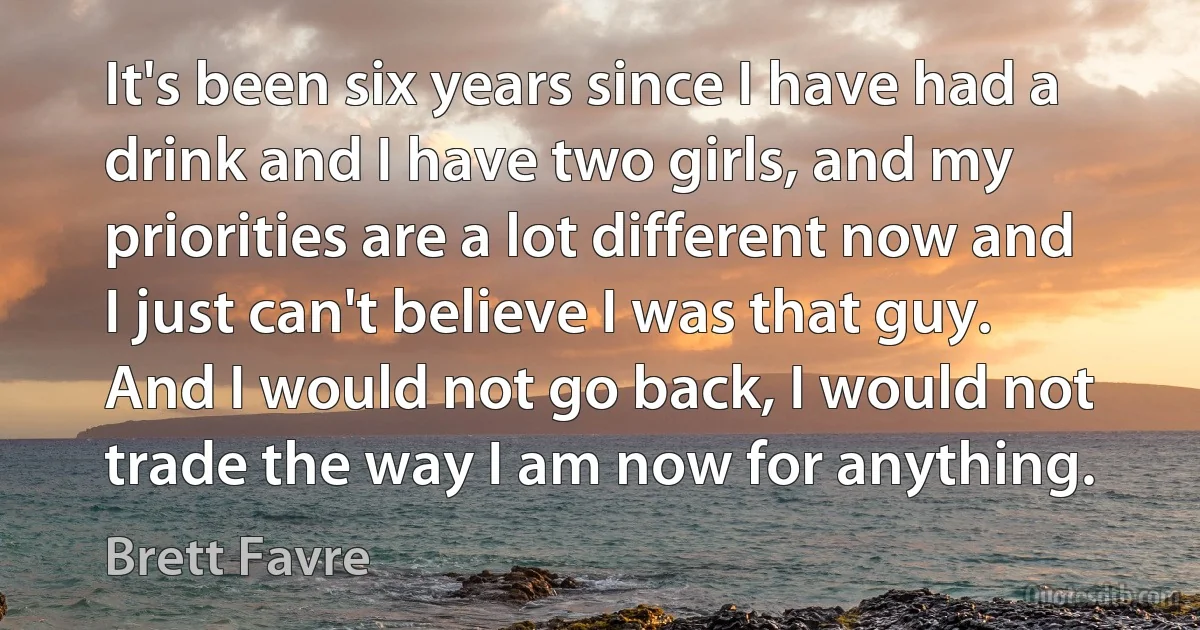 It's been six years since I have had a drink and I have two girls, and my priorities are a lot different now and I just can't believe I was that guy. And I would not go back, I would not trade the way I am now for anything. (Brett Favre)