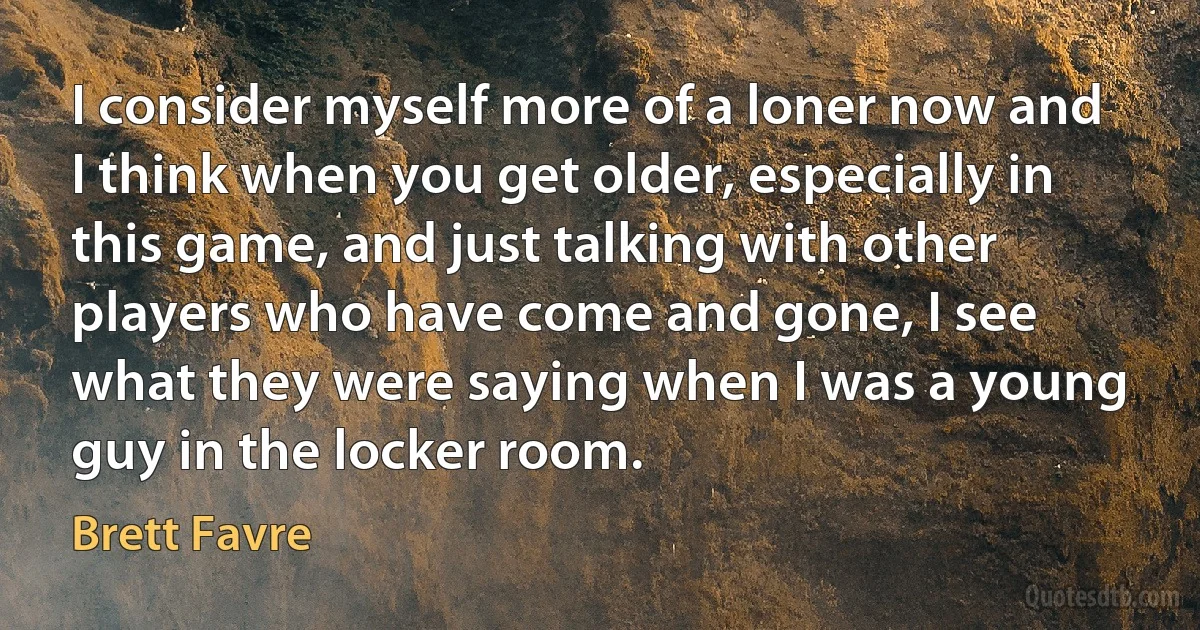 I consider myself more of a loner now and I think when you get older, especially in this game, and just talking with other players who have come and gone, I see what they were saying when I was a young guy in the locker room. (Brett Favre)