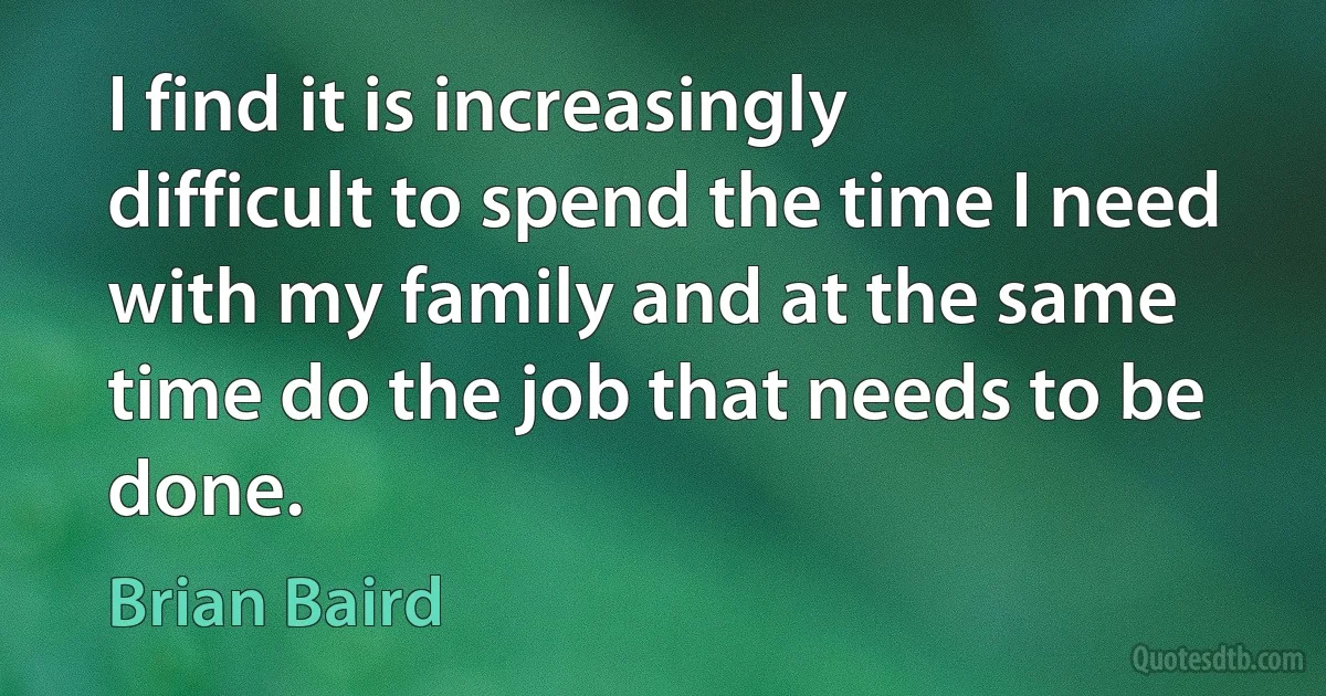 I find it is increasingly difficult to spend the time I need with my family and at the same time do the job that needs to be done. (Brian Baird)