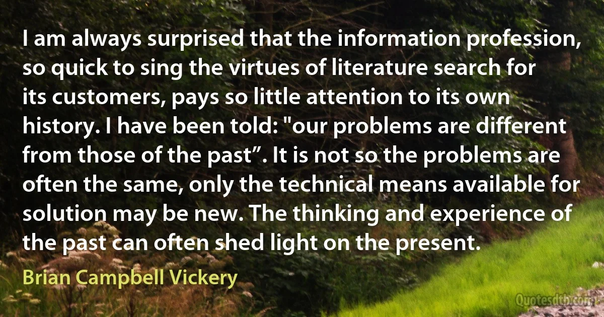 I am always surprised that the information profession, so quick to sing the virtues of literature search for its customers, pays so little attention to its own history. I have been told: "our problems are different from those of the past”. It is not so the problems are often the same, only the technical means available for solution may be new. The thinking and experience of the past can often shed light on the present. (Brian Campbell Vickery)