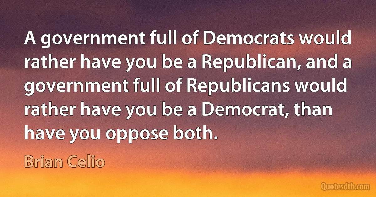 A government full of Democrats would rather have you be a Republican, and a government full of Republicans would rather have you be a Democrat, than have you oppose both. (Brian Celio)