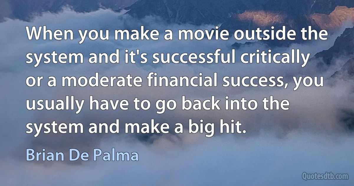 When you make a movie outside the system and it's successful critically or a moderate financial success, you usually have to go back into the system and make a big hit. (Brian De Palma)