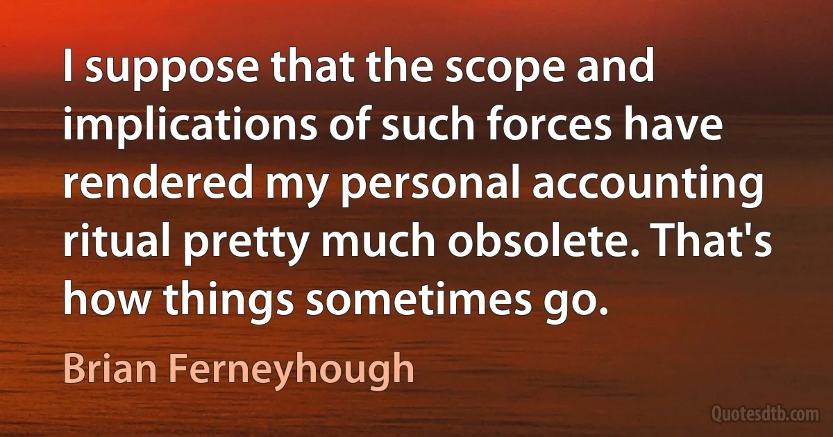 I suppose that the scope and implications of such forces have rendered my personal accounting ritual pretty much obsolete. That's how things sometimes go. (Brian Ferneyhough)