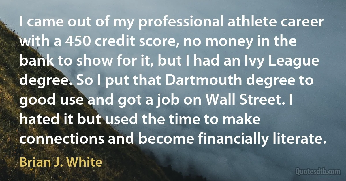 I came out of my professional athlete career with a 450 credit score, no money in the bank to show for it, but I had an Ivy League degree. So I put that Dartmouth degree to good use and got a job on Wall Street. I hated it but used the time to make connections and become financially literate. (Brian J. White)