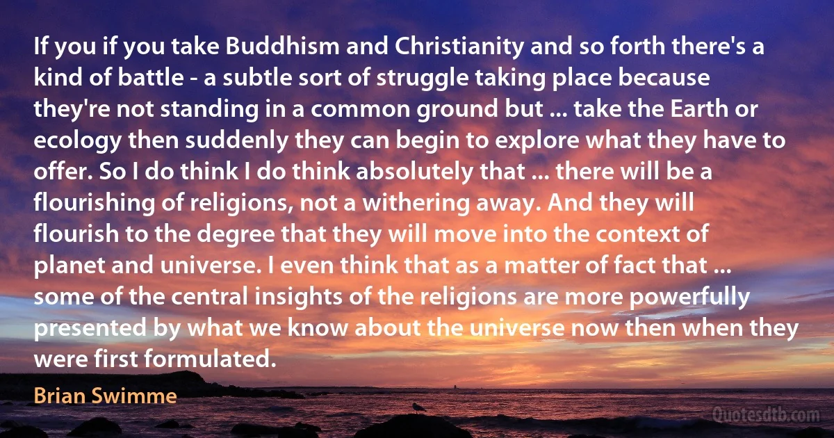 If you if you take Buddhism and Christianity and so forth there's a kind of battle - a subtle sort of struggle taking place because they're not standing in a common ground but ... take the Earth or ecology then suddenly they can begin to explore what they have to offer. So I do think I do think absolutely that ... there will be a flourishing of religions, not a withering away. And they will flourish to the degree that they will move into the context of planet and universe. I even think that as a matter of fact that ... some of the central insights of the religions are more powerfully presented by what we know about the universe now then when they were first formulated. (Brian Swimme)