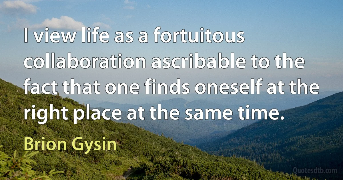 I view life as a fortuitous collaboration ascribable to the fact that one finds oneself at the right place at the same time. (Brion Gysin)