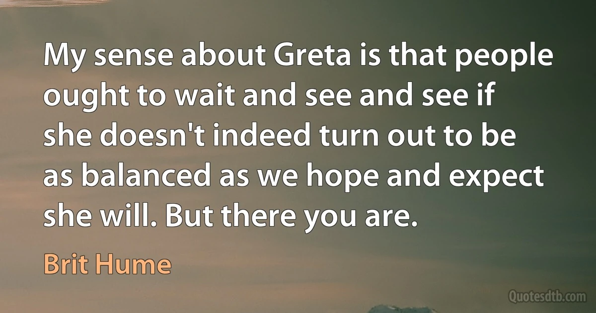 My sense about Greta is that people ought to wait and see and see if she doesn't indeed turn out to be as balanced as we hope and expect she will. But there you are. (Brit Hume)