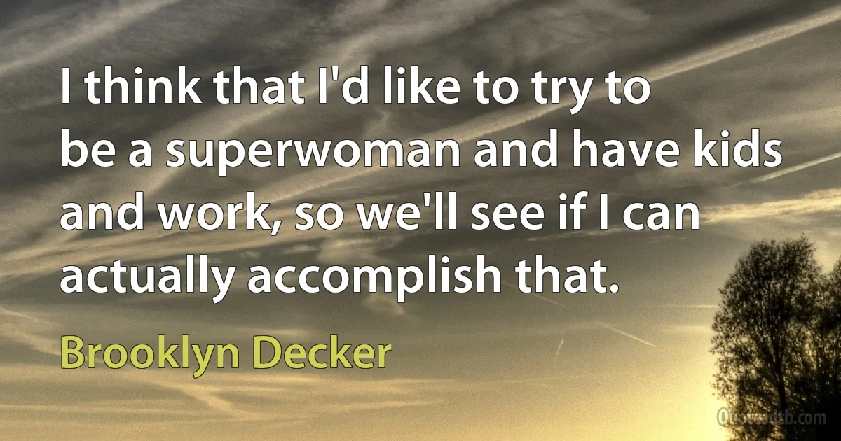 I think that I'd like to try to be a superwoman and have kids and work, so we'll see if I can actually accomplish that. (Brooklyn Decker)