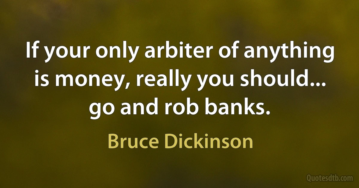 If your only arbiter of anything is money, really you should... go and rob banks. (Bruce Dickinson)