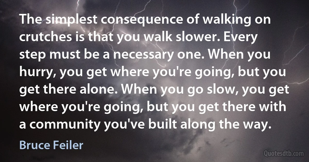 The simplest consequence of walking on crutches is that you walk slower. Every step must be a necessary one. When you hurry, you get where you're going, but you get there alone. When you go slow, you get where you're going, but you get there with a community you've built along the way. (Bruce Feiler)