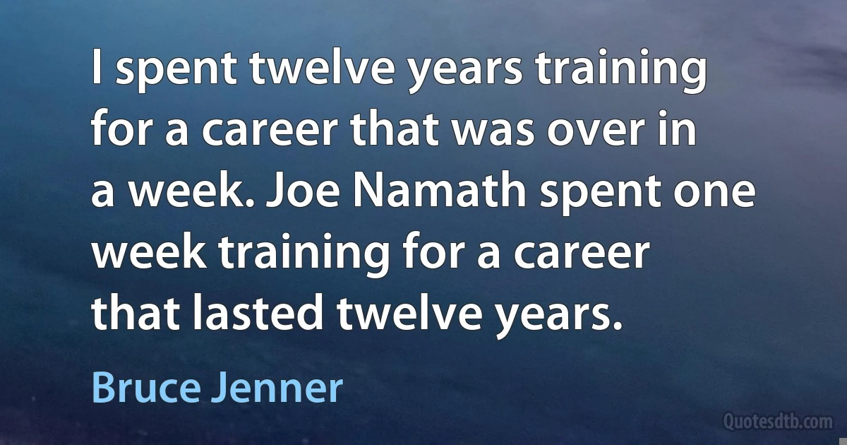 I spent twelve years training for a career that was over in a week. Joe Namath spent one week training for a career that lasted twelve years. (Bruce Jenner)