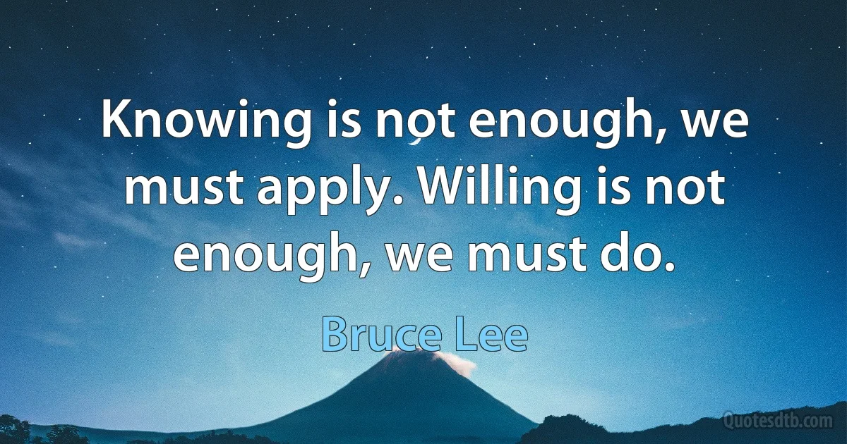 Knowing is not enough, we must apply. Willing is not enough, we must do. (Bruce Lee)