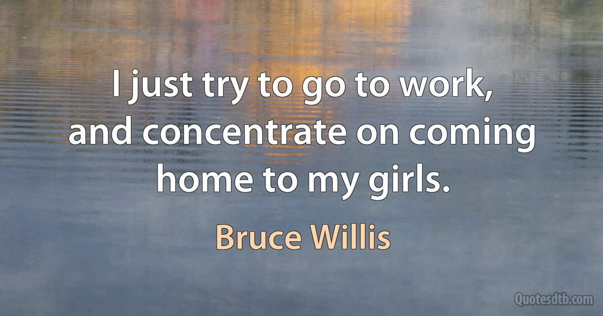 I just try to go to work, and concentrate on coming home to my girls. (Bruce Willis)