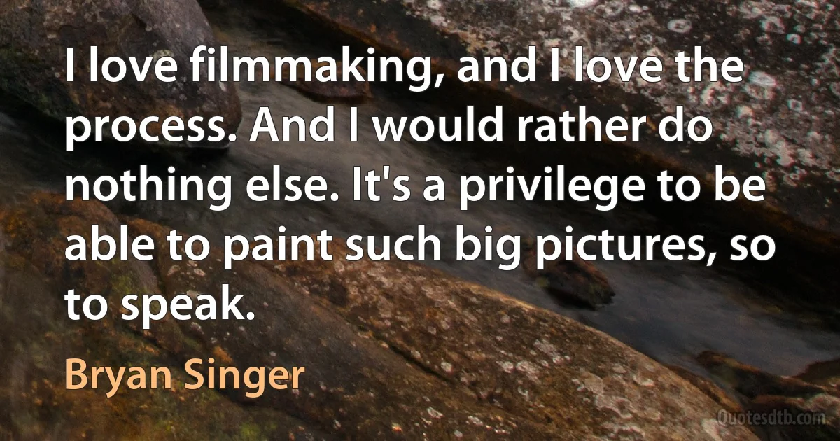 I love filmmaking, and I love the process. And I would rather do nothing else. It's a privilege to be able to paint such big pictures, so to speak. (Bryan Singer)