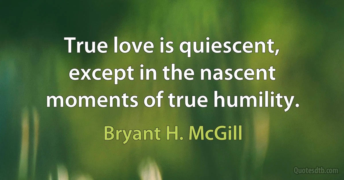 True love is quiescent, except in the nascent moments of true humility. (Bryant H. McGill)