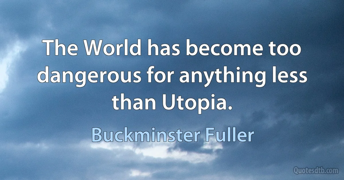 The World has become too dangerous for anything less than Utopia. (Buckminster Fuller)