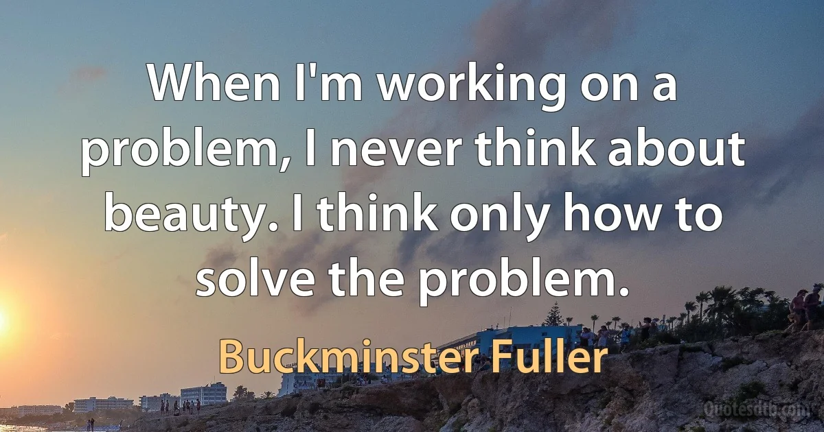 When I'm working on a problem, I never think about beauty. I think only how to solve the problem. (Buckminster Fuller)