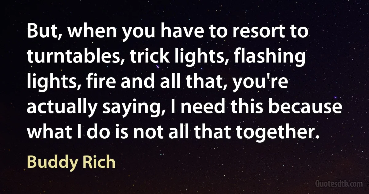 But, when you have to resort to turntables, trick lights, flashing lights, fire and all that, you're actually saying, I need this because what I do is not all that together. (Buddy Rich)