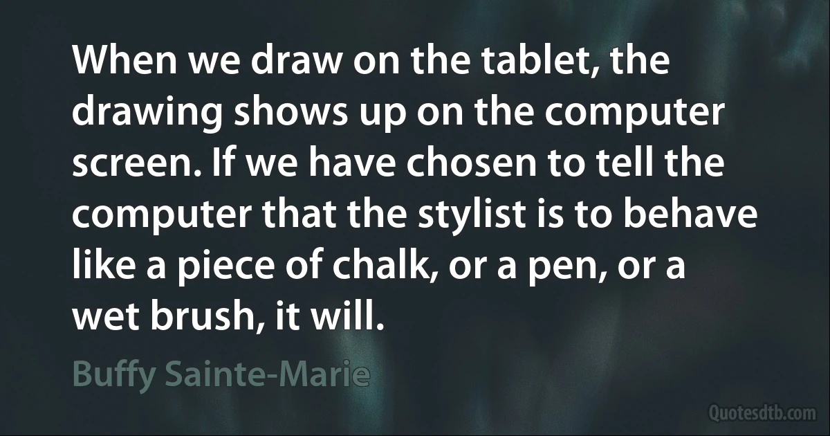 When we draw on the tablet, the drawing shows up on the computer screen. If we have chosen to tell the computer that the stylist is to behave like a piece of chalk, or a pen, or a wet brush, it will. (Buffy Sainte-Marie)