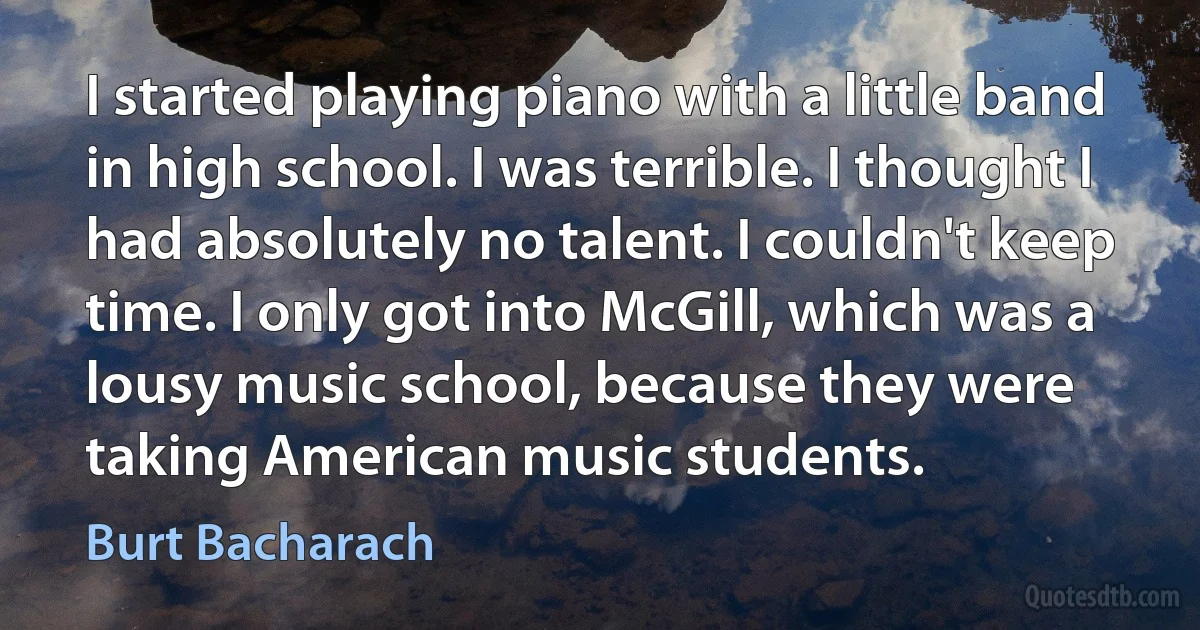 I started playing piano with a little band in high school. I was terrible. I thought I had absolutely no talent. I couldn't keep time. I only got into McGill, which was a lousy music school, because they were taking American music students. (Burt Bacharach)