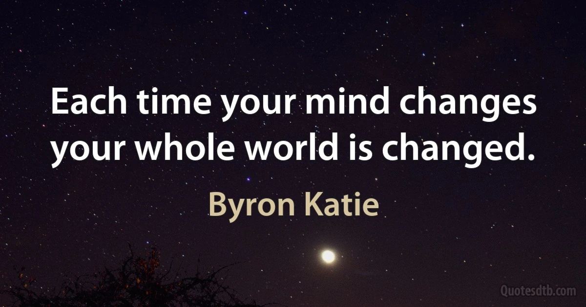 Each time your mind changes your whole world is changed. (Byron Katie)