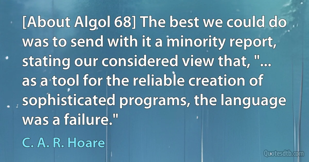 [About Algol 68] The best we could do was to send with it a minority report, stating our considered view that, "... as a tool for the reliable creation of sophisticated programs, the language was a failure." (C. A. R. Hoare)