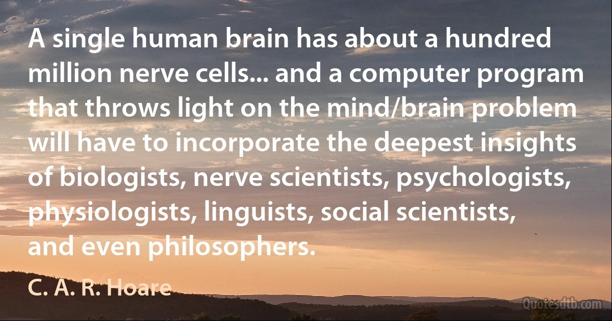 A single human brain has about a hundred million nerve cells... and a computer program that throws light on the mind/brain problem will have to incorporate the deepest insights of biologists, nerve scientists, psychologists, physiologists, linguists, social scientists, and even philosophers. (C. A. R. Hoare)