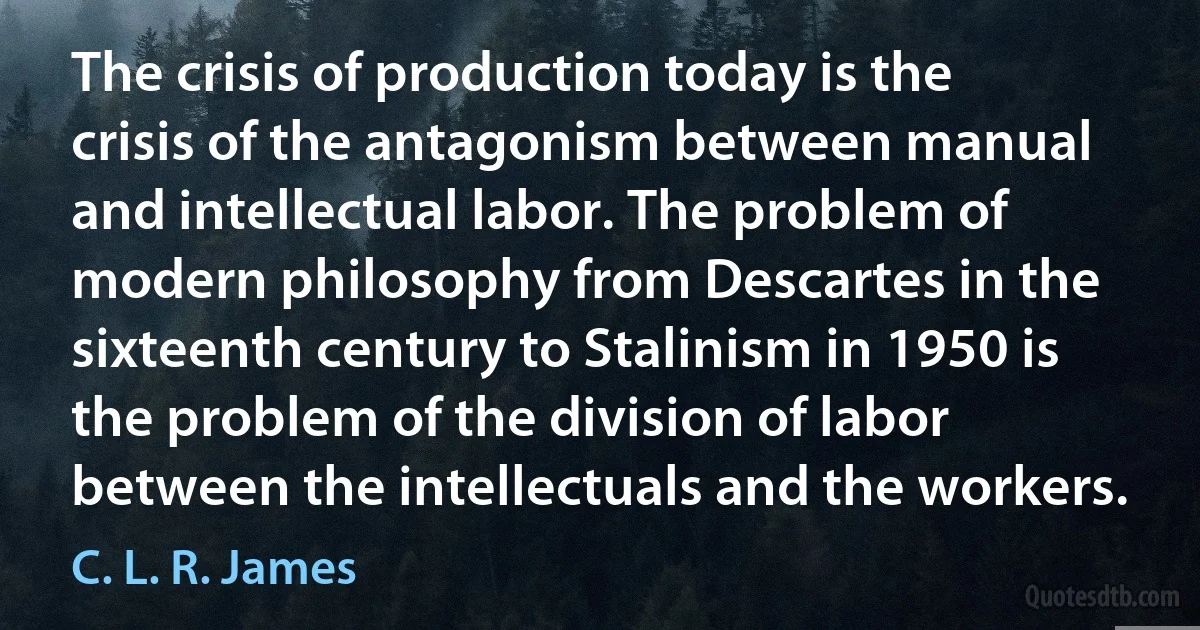 The crisis of production today is the crisis of the antagonism between manual and intellectual labor. The problem of modern philosophy from Descartes in the sixteenth century to Stalinism in 1950 is the problem of the division of labor between the intellectuals and the workers. (C. L. R. James)