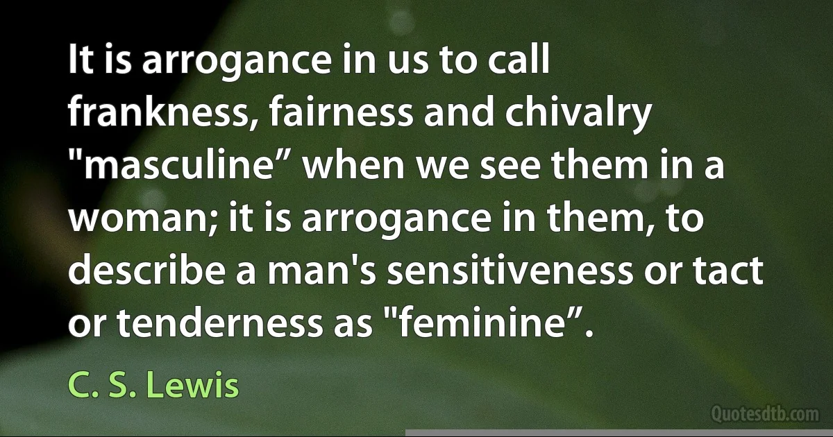 It is arrogance in us to call frankness, fairness and chivalry "masculine” when we see them in a woman; it is arrogance in them, to describe a man's sensitiveness or tact or tenderness as "feminine”. (C. S. Lewis)