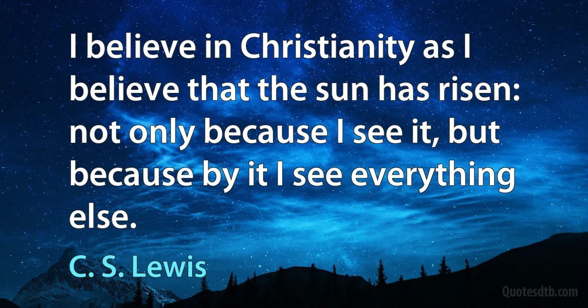 I believe in Christianity as I believe that the sun has risen: not only because I see it, but because by it I see everything else. (C. S. Lewis)