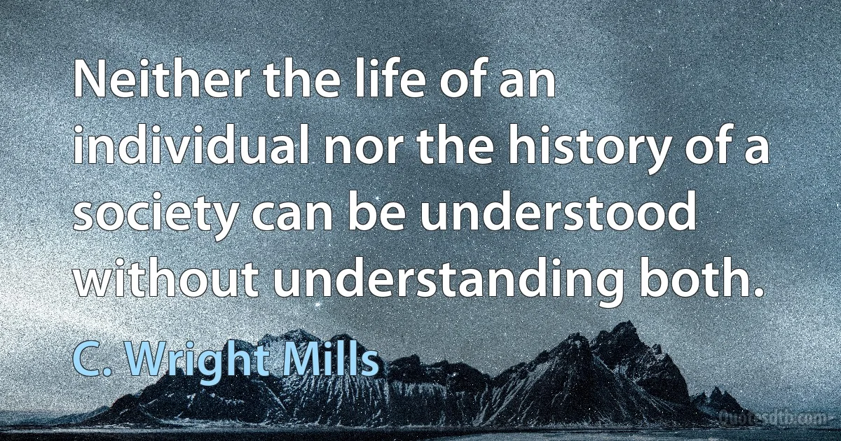 Neither the life of an individual nor the history of a society can be understood without understanding both. (C. Wright Mills)