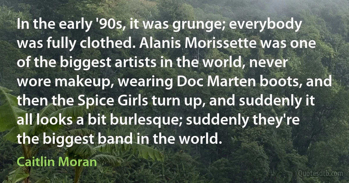 In the early '90s, it was grunge; everybody was fully clothed. Alanis Morissette was one of the biggest artists in the world, never wore makeup, wearing Doc Marten boots, and then the Spice Girls turn up, and suddenly it all looks a bit burlesque; suddenly they're the biggest band in the world. (Caitlin Moran)