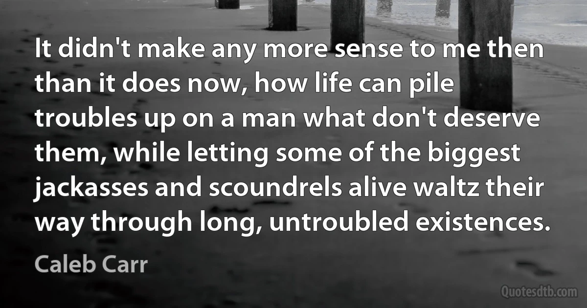 It didn't make any more sense to me then than it does now, how life can pile troubles up on a man what don't deserve them, while letting some of the biggest jackasses and scoundrels alive waltz their way through long, untroubled existences. (Caleb Carr)