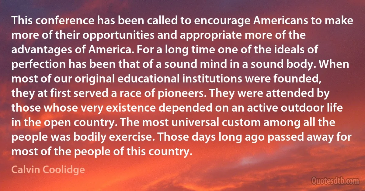 This conference has been called to encourage Americans to make more of their opportunities and appropriate more of the advantages of America. For a long time one of the ideals of perfection has been that of a sound mind in a sound body. When most of our original educational institutions were founded, they at first served a race of pioneers. They were attended by those whose very existence depended on an active outdoor life in the open country. The most universal custom among all the people was bodily exercise. Those days long ago passed away for most of the people of this country. (Calvin Coolidge)