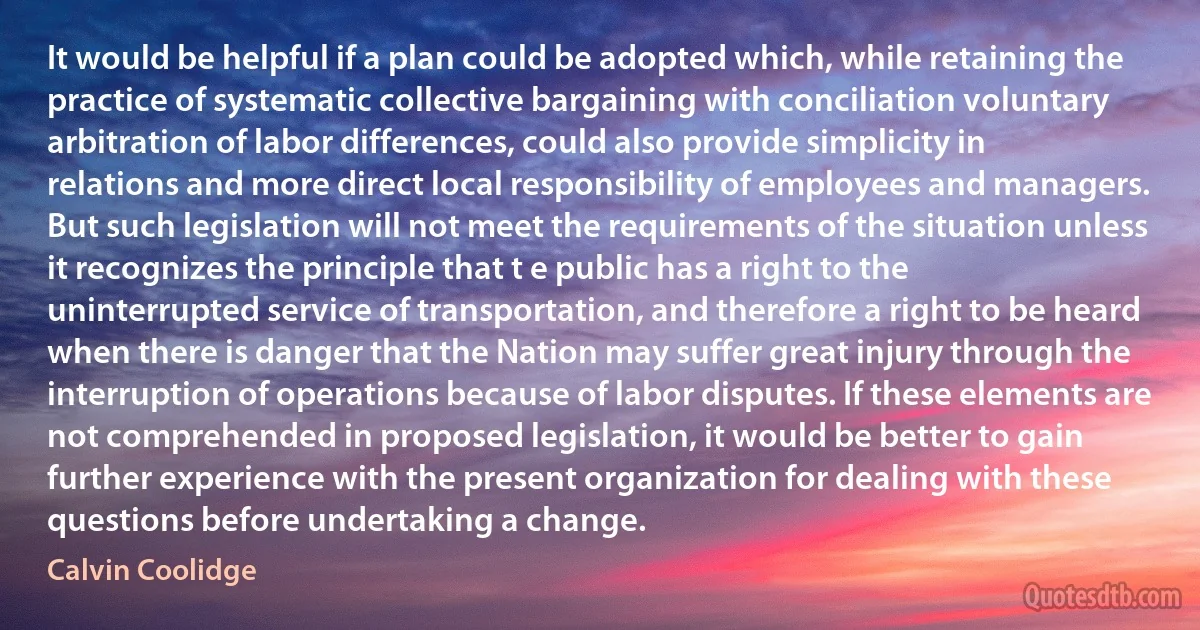 It would be helpful if a plan could be adopted which, while retaining the practice of systematic collective bargaining with conciliation voluntary arbitration of labor differences, could also provide simplicity in relations and more direct local responsibility of employees and managers. But such legislation will not meet the requirements of the situation unless it recognizes the principle that t e public has a right to the uninterrupted service of transportation, and therefore a right to be heard when there is danger that the Nation may suffer great injury through the interruption of operations because of labor disputes. If these elements are not comprehended in proposed legislation, it would be better to gain further experience with the present organization for dealing with these questions before undertaking a change. (Calvin Coolidge)