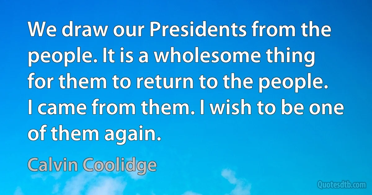 We draw our Presidents from the people. It is a wholesome thing for them to return to the people. I came from them. I wish to be one of them again. (Calvin Coolidge)