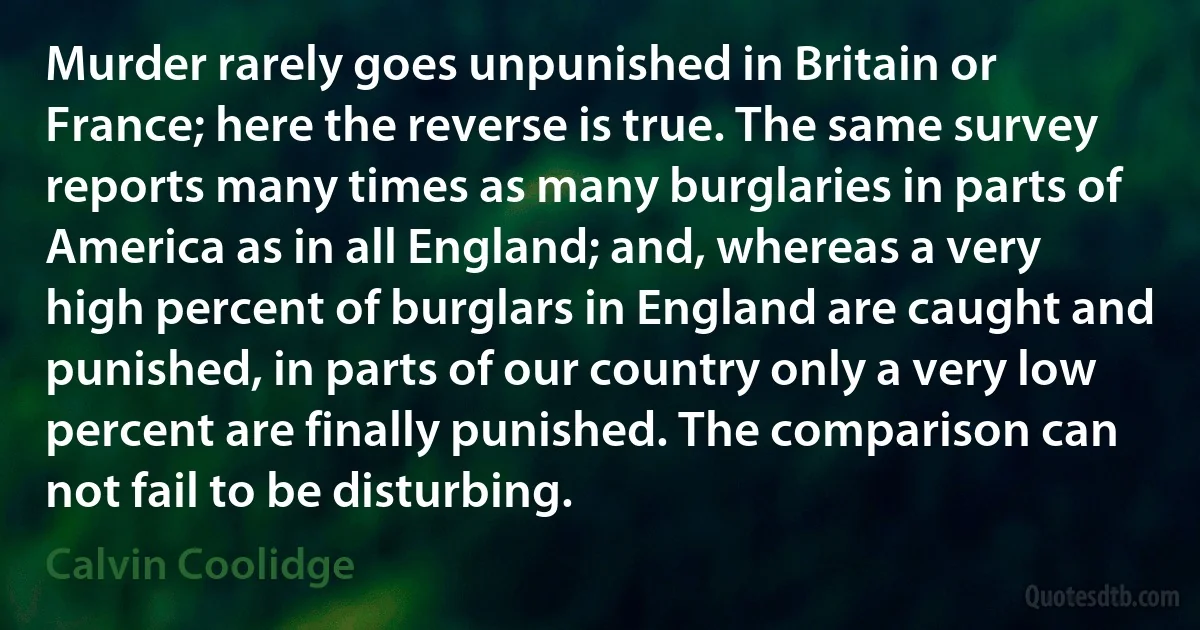 Murder rarely goes unpunished in Britain or France; here the reverse is true. The same survey reports many times as many burglaries in parts of America as in all England; and, whereas a very high percent of burglars in England are caught and punished, in parts of our country only a very low percent are finally punished. The comparison can not fail to be disturbing. (Calvin Coolidge)