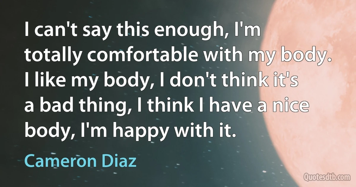 I can't say this enough, I'm totally comfortable with my body. I like my body, I don't think it's a bad thing, I think I have a nice body, I'm happy with it. (Cameron Diaz)