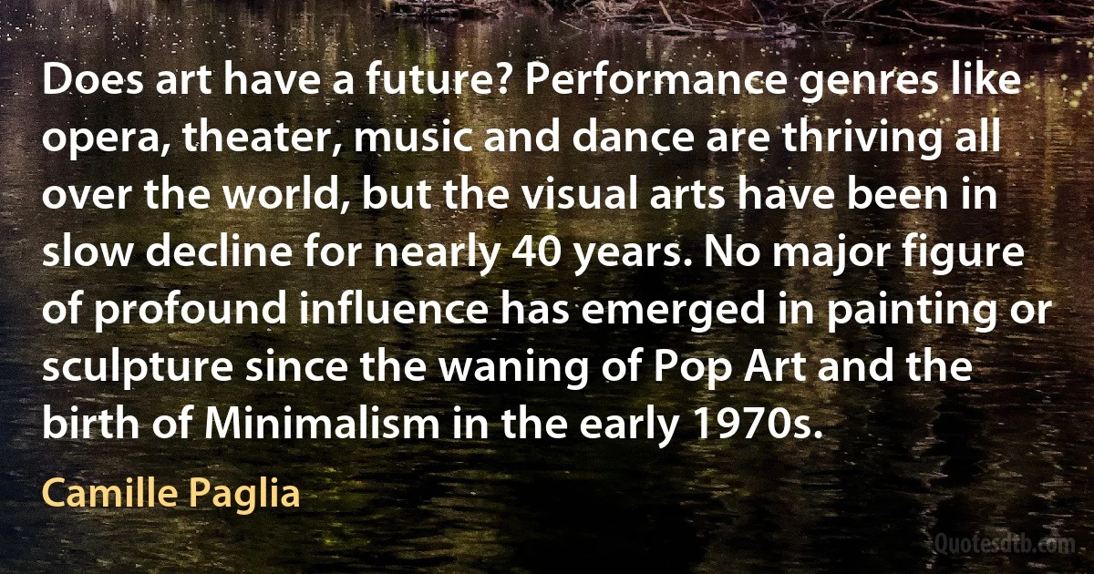 Does art have a future? Performance genres like opera, theater, music and dance are thriving all over the world, but the visual arts have been in slow decline for nearly 40 years. No major figure of profound influence has emerged in painting or sculpture since the waning of Pop Art and the birth of Minimalism in the early 1970s. (Camille Paglia)