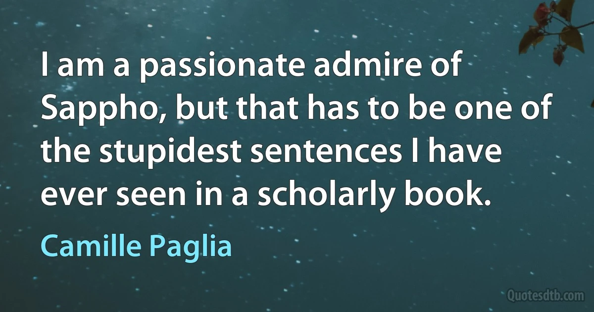 I am a passionate admire of Sappho, but that has to be one of the stupidest sentences I have ever seen in a scholarly book. (Camille Paglia)