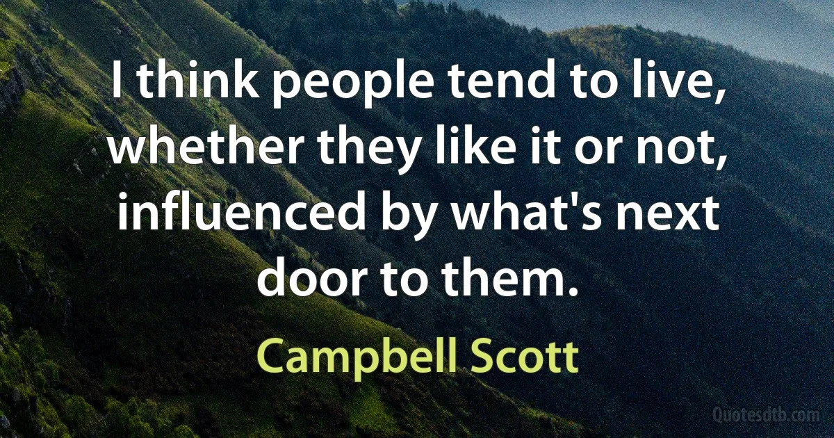 I think people tend to live, whether they like it or not, influenced by what's next door to them. (Campbell Scott)