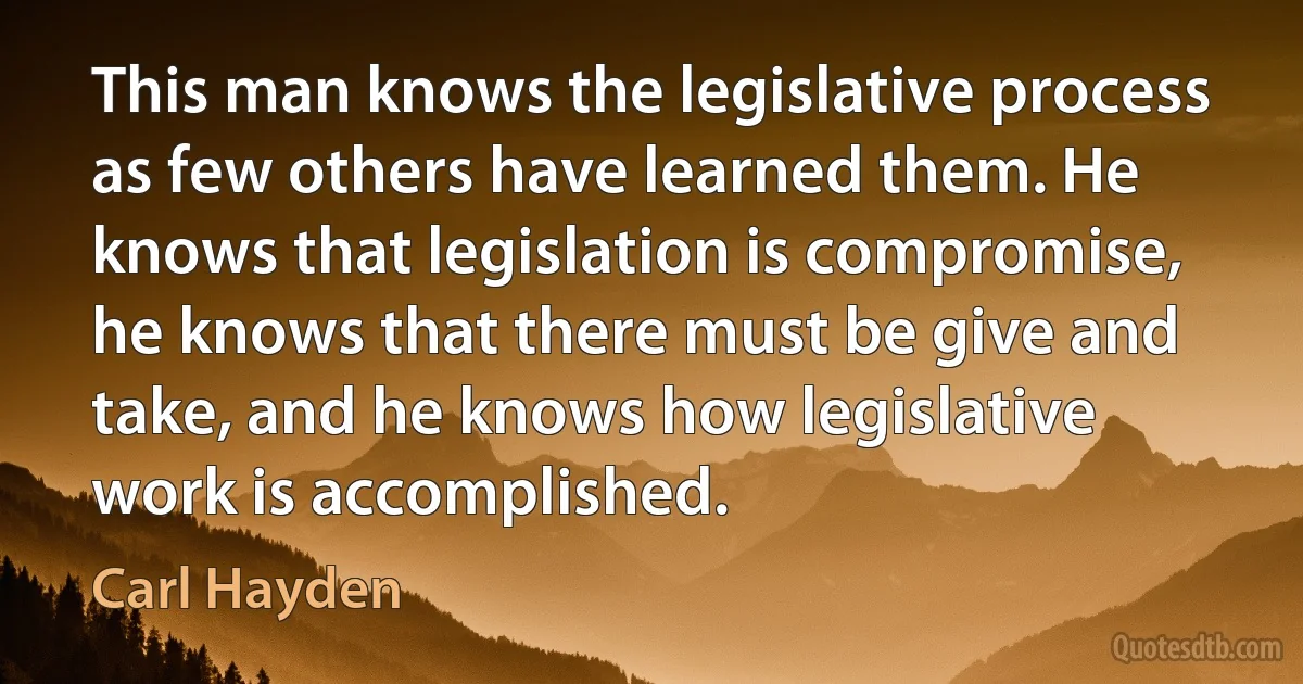 This man knows the legislative process as few others have learned them. He knows that legislation is compromise, he knows that there must be give and take, and he knows how legislative work is accomplished. (Carl Hayden)