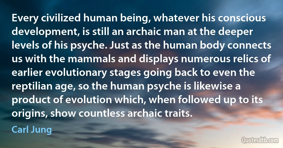 Every civilized human being, whatever his conscious development, is still an archaic man at the deeper levels of his psyche. Just as the human body connects us with the mammals and displays numerous relics of earlier evolutionary stages going back to even the reptilian age, so the human psyche is likewise a product of evolution which, when followed up to its origins, show countless archaic traits. (Carl Jung)