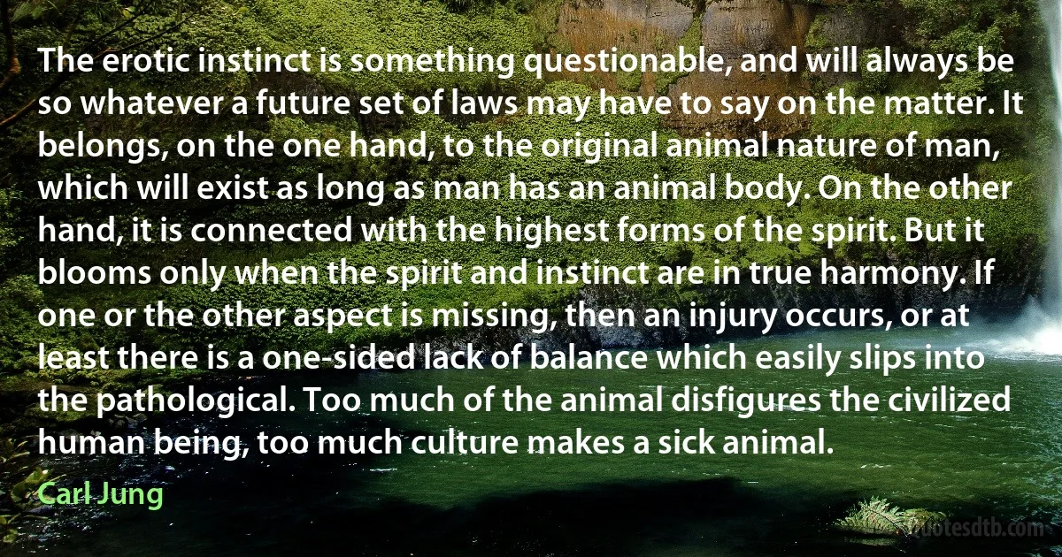 The erotic instinct is something questionable, and will always be so whatever a future set of laws may have to say on the matter. It belongs, on the one hand, to the original animal nature of man, which will exist as long as man has an animal body. On the other hand, it is connected with the highest forms of the spirit. But it blooms only when the spirit and instinct are in true harmony. If one or the other aspect is missing, then an injury occurs, or at least there is a one-sided lack of balance which easily slips into the pathological. Too much of the animal disfigures the civilized human being, too much culture makes a sick animal. (Carl Jung)