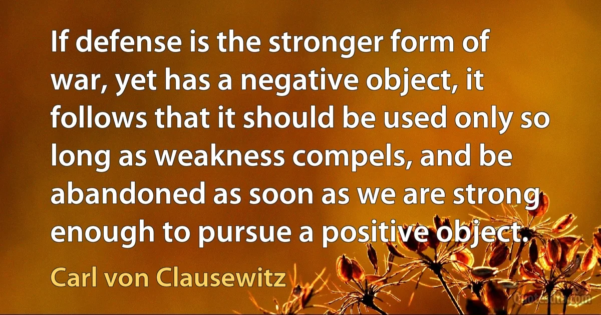 If defense is the stronger form of war, yet has a negative object, it follows that it should be used only so long as weakness compels, and be abandoned as soon as we are strong enough to pursue a positive object. (Carl von Clausewitz)