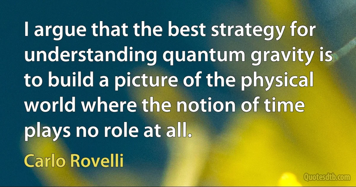 I argue that the best strategy for understanding quantum gravity is to build a picture of the physical world where the notion of time plays no role at all. (Carlo Rovelli)