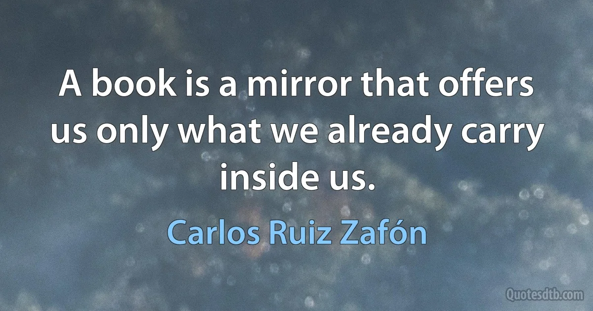 A book is a mirror that offers us only what we already carry inside us. (Carlos Ruiz Zafón)